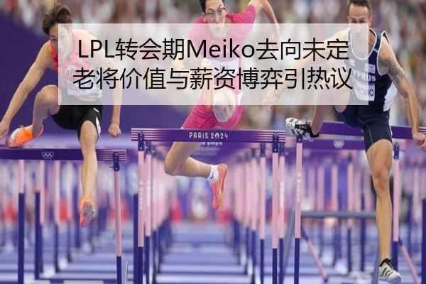 LPL转会期Meiko去向未定老将价值与薪资博弈引热议